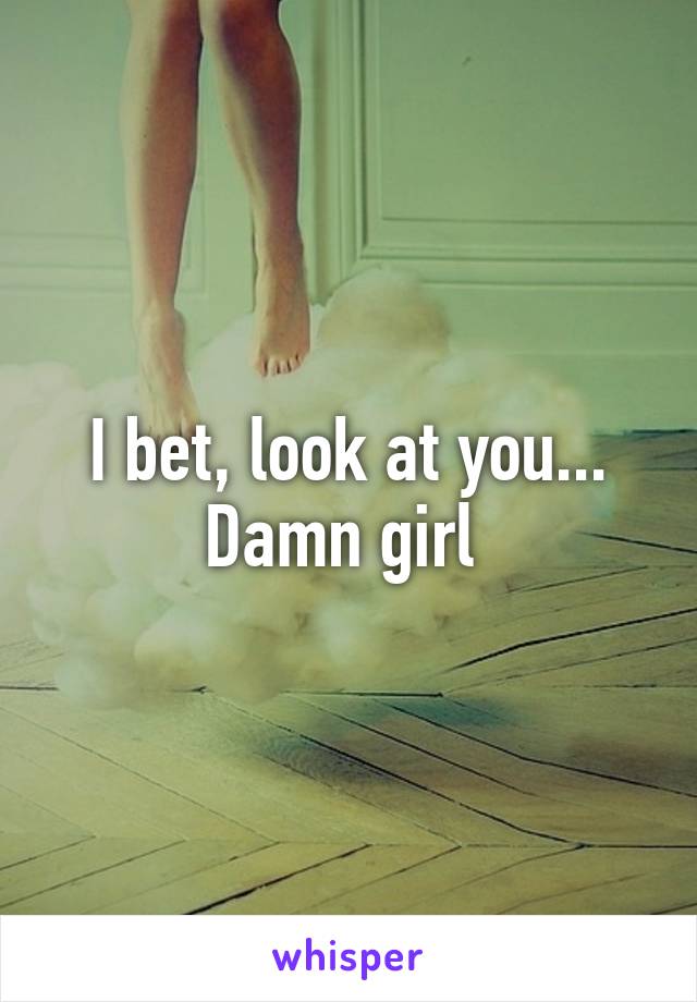 I bet, look at you... Damn girl 