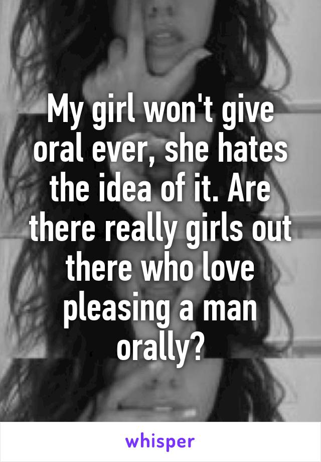 My girl won't give oral ever, she hates the idea of it. Are there really girls out there who love pleasing a man orally?