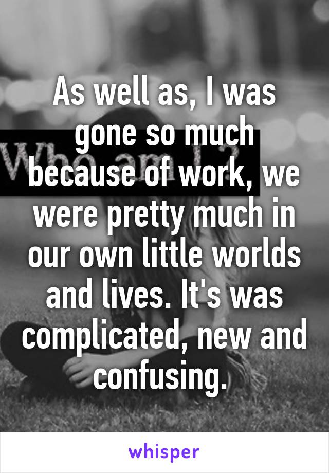 As well as, I was gone so much because of work, we were pretty much in our own little worlds and lives. It's was complicated, new and confusing. 