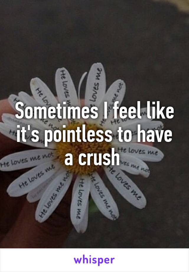 Sometimes I feel like it's pointless to have a crush 