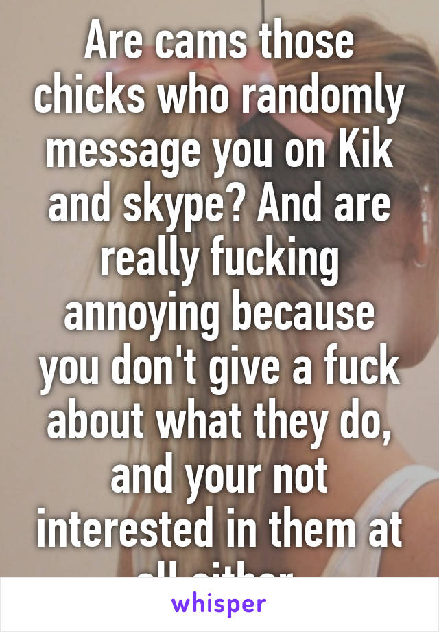 Are cams those chicks who randomly message you on Kik and skype? And are really fucking annoying because you don't give a fuck about what they do, and your not interested in them at all either.