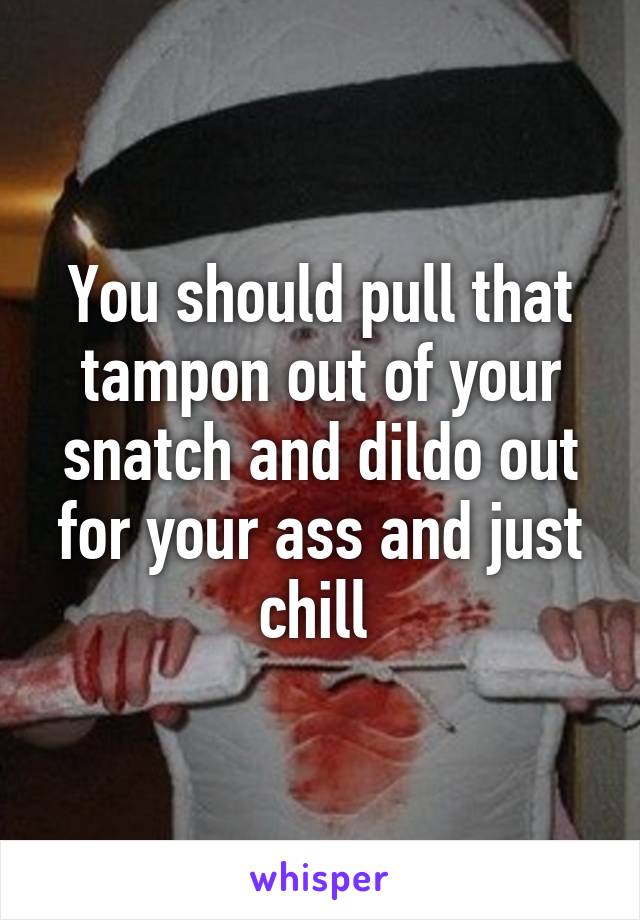 You should pull that tampon out of your snatch and dildo out for your ass and just chill 