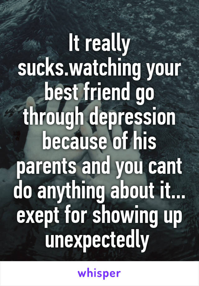 It really sucks.watching your best friend go through depression because of his parents and you cant do anything about it... exept for showing up unexpectedly 