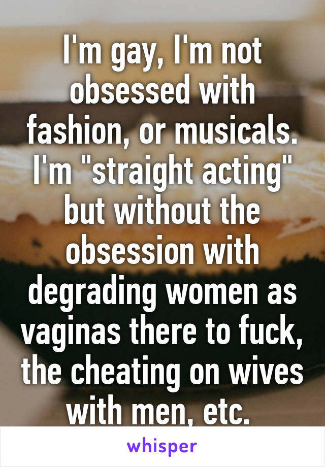 I'm gay, I'm not obsessed with fashion, or musicals. I'm "straight acting" but without the obsession with degrading women as vaginas there to fuck, the cheating on wives with men, etc. 