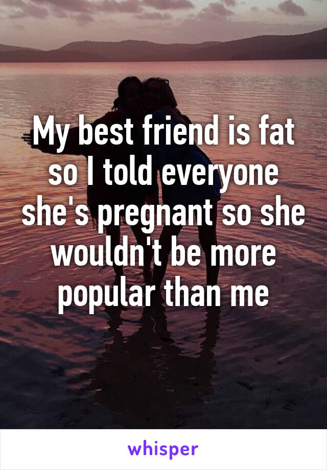 My best friend is fat so I told everyone she's pregnant so she wouldn't be more popular than me
