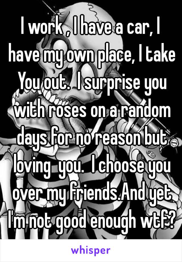 I work , I have a car, I have my own place, I take You out.  I surprise you with roses on a random days for no reason but loving  you.  I choose you over my friends.And yet I'm not good enough wtf?