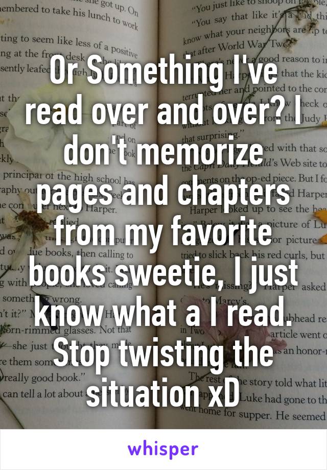 Or Something I've read over and over? I don't memorize pages and chapters from my favorite books sweetie, I just know what a I read. Stop twisting the situation xD