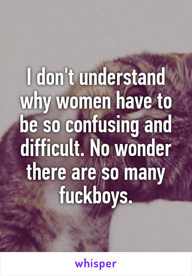 I don't understand why women have to be so confusing and difficult. No wonder there are so many fuckboys.