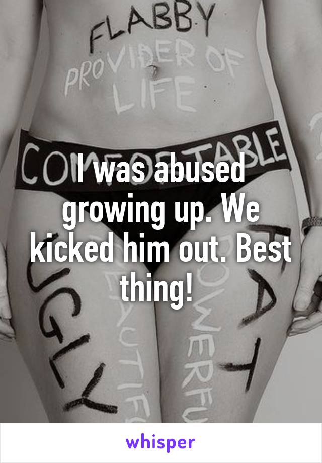 I was abused growing up. We kicked him out. Best thing! 