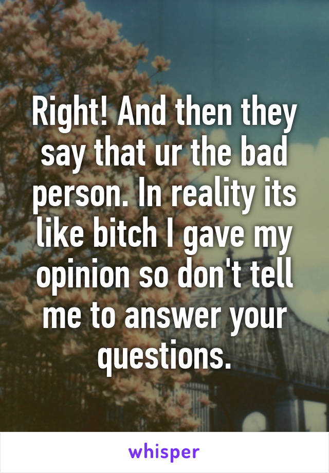 Right! And then they say that ur the bad person. In reality its like bitch I gave my opinion so don't tell me to answer your questions.