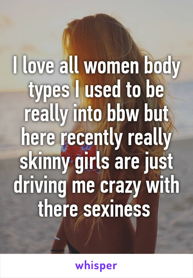 I love all women body types I used to be really into bbw but here recently really skinny girls are just driving me crazy with there sexiness 