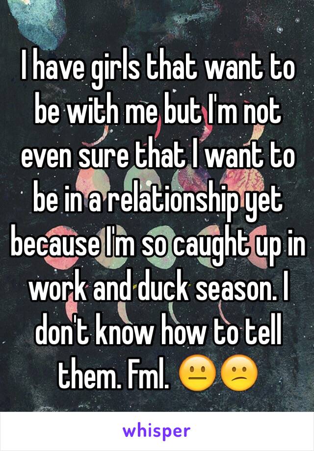 I have girls that want to be with me but I'm not even sure that I want to be in a relationship yet because I'm so caught up in work and duck season. I don't know how to tell them. Fml. 😐😕