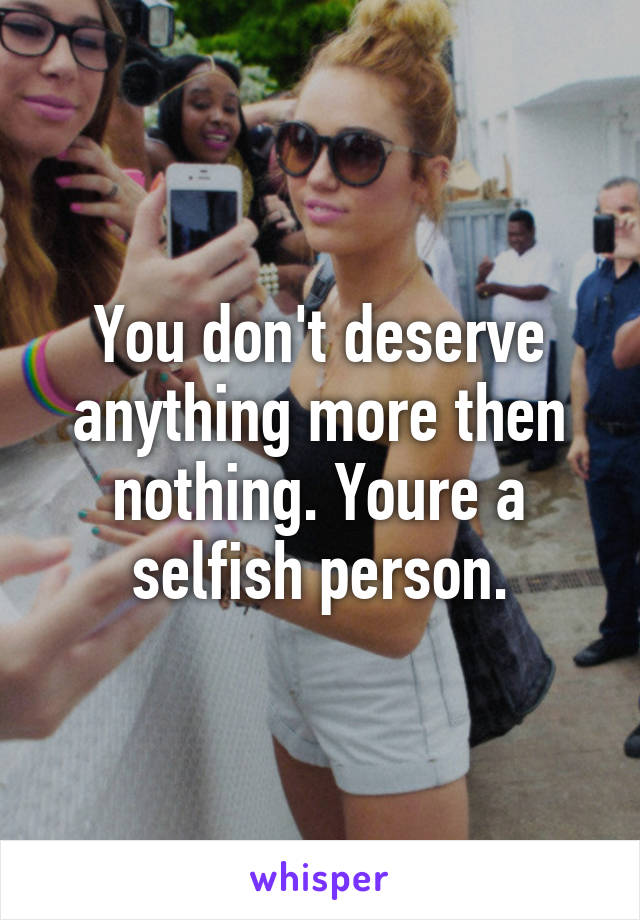 You don't deserve anything more then nothing. Youre a selfish person.