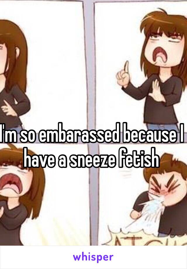 I'm so embarassed because I have a sneeze fetish