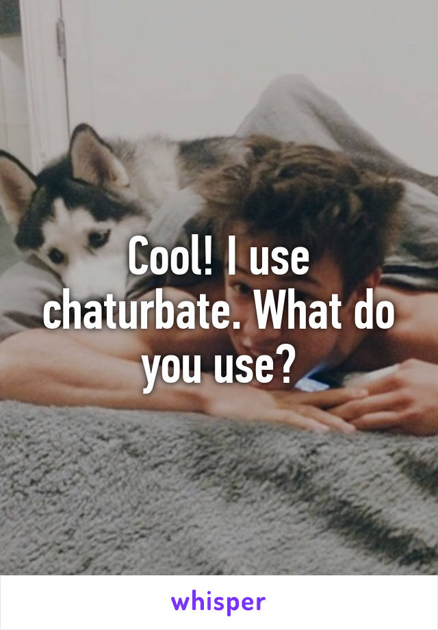 Cool! I use chaturbate. What do you use?