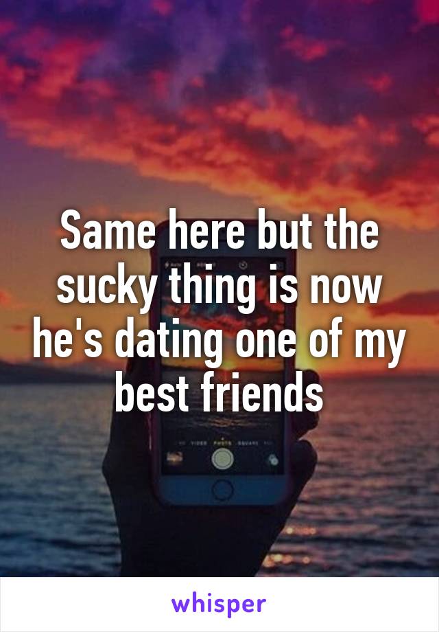 Same here but the sucky thing is now he's dating one of my best friends