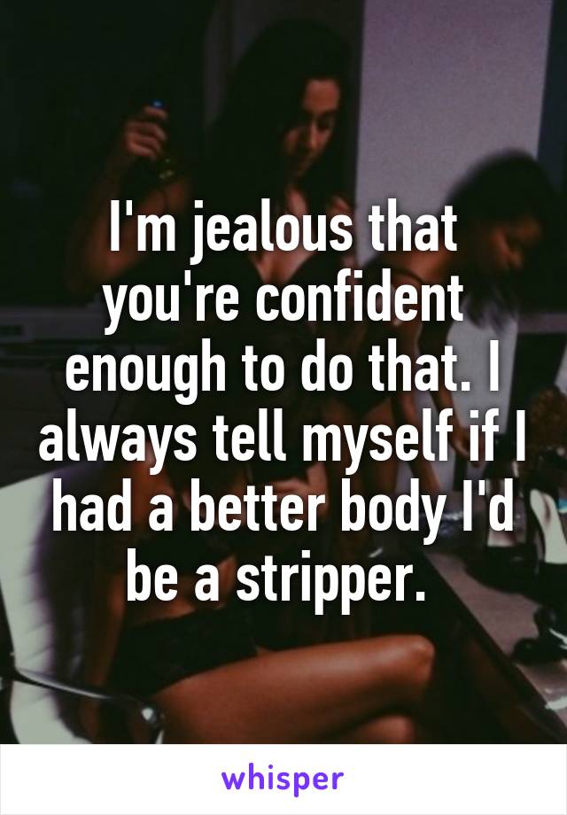 I'm jealous that you're confident enough to do that. I always tell myself if I had a better body I'd be a stripper. 