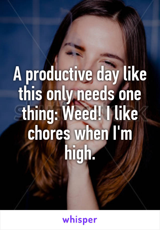 A productive day like this only needs one thing: Weed! I like chores when I'm high.