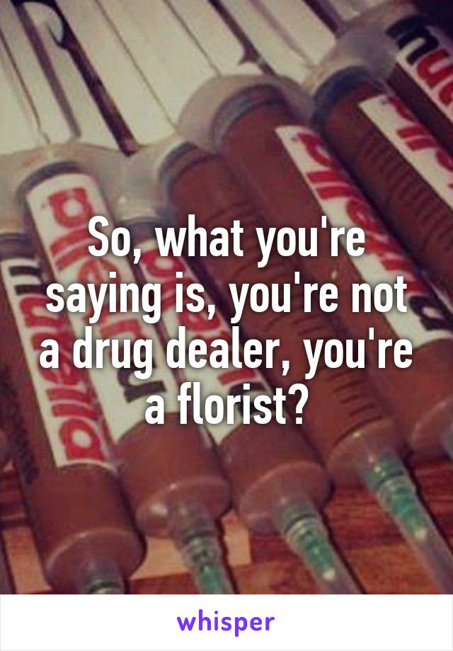 So, what you're saying is, you're not a drug dealer, you're a florist?