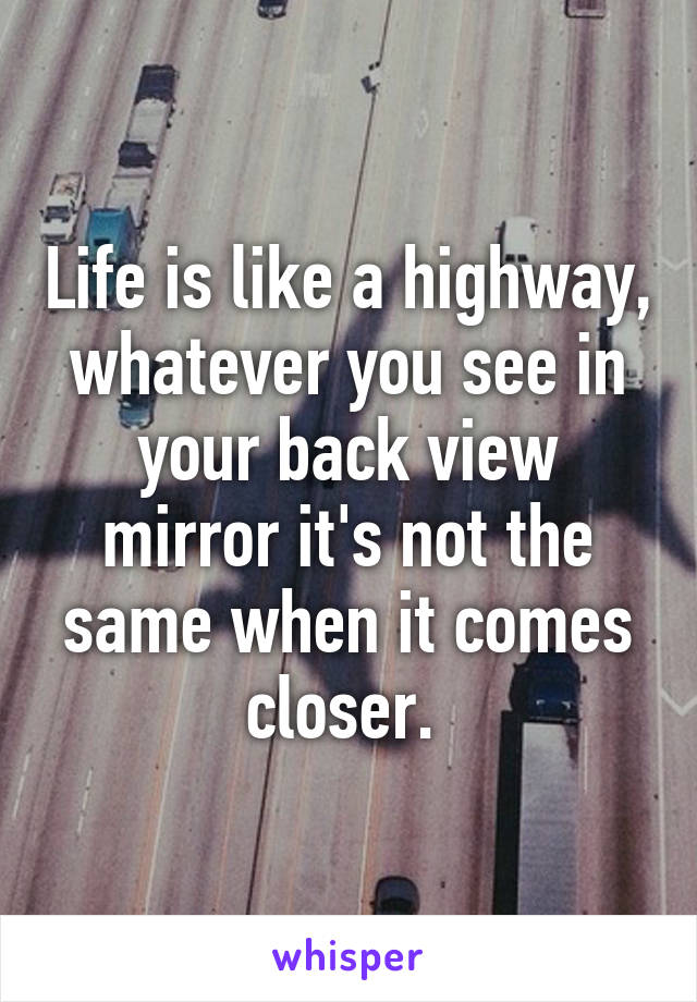 Life is like a highway, whatever you see in your back view mirror it's not the same when it comes closer. 