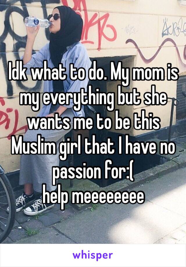 Idk what to do. My mom is my everything but she wants me to be this Muslim girl that I have no passion for:( 
help meeeeeeee