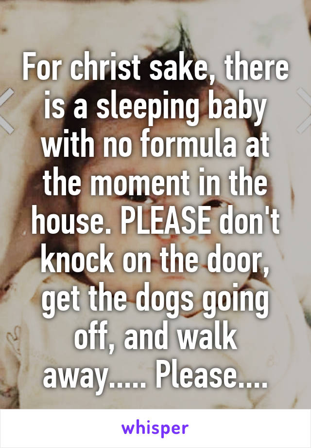 For christ sake, there is a sleeping baby with no formula at the moment in the house. PLEASE don't knock on the door, get the dogs going off, and walk away..... Please....