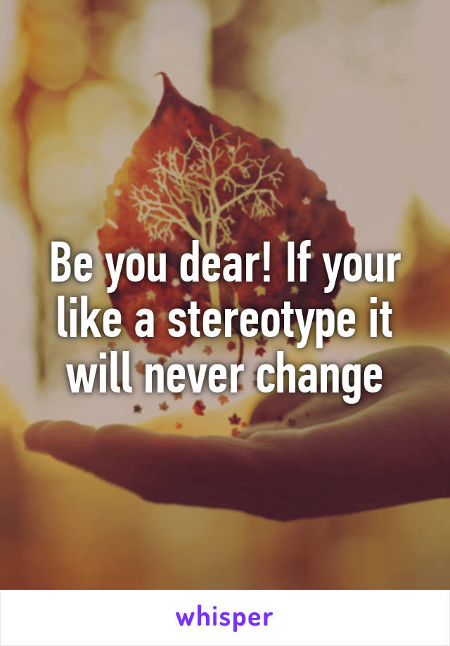 Be you dear! If your like a stereotype it will never change