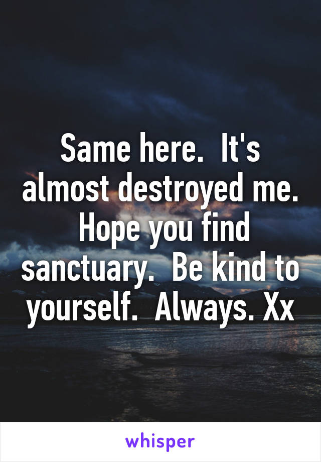 Same here.  It's almost destroyed me.  Hope you find sanctuary.  Be kind to yourself.  Always. Xx