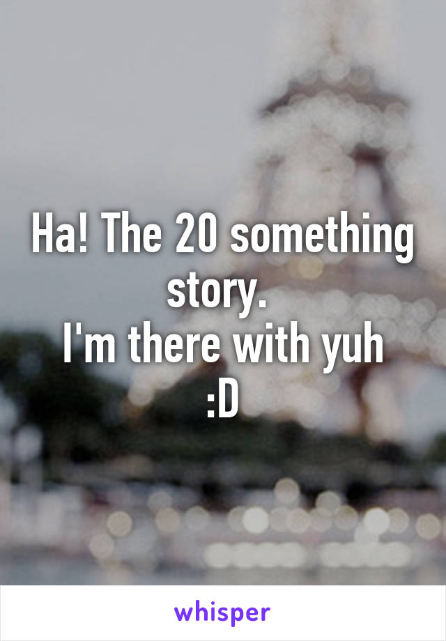 Ha! The 20 something story. 
I'm there with yuh :D