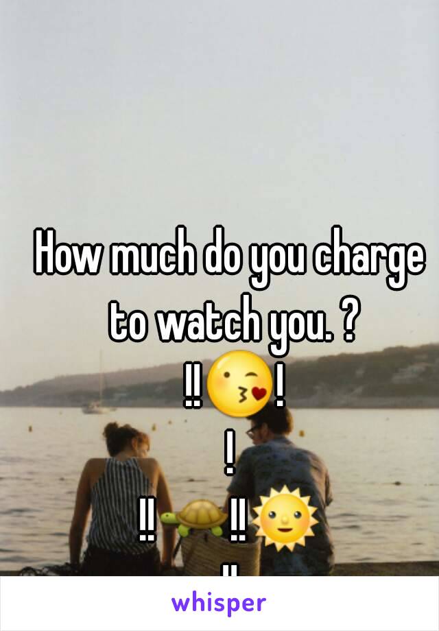 How much do you charge to watch you. ? !!😘!!
!!🐢!!🌞!!