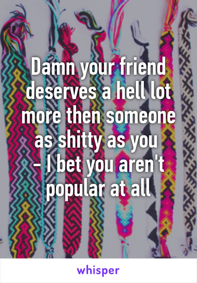 Damn your friend deserves a hell lot more then someone as shitty as you 
- I bet you aren't popular at all
