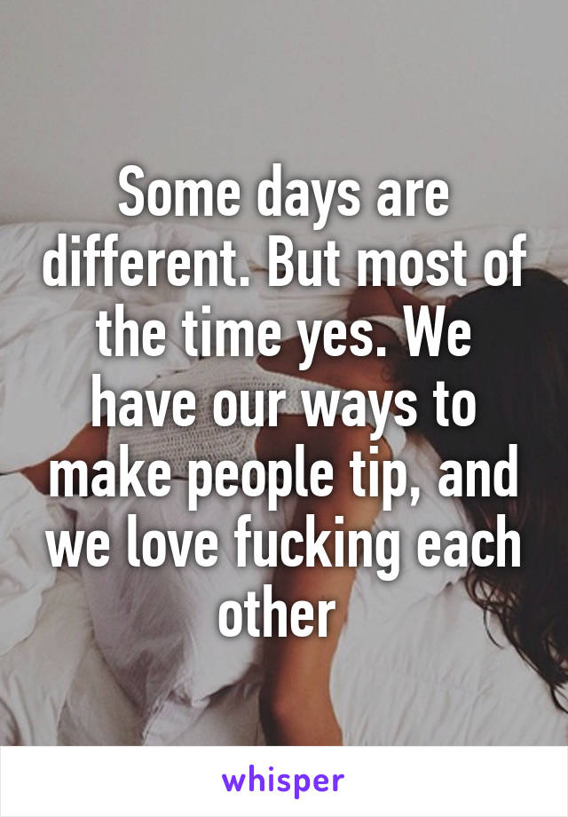 Some days are different. But most of the time yes. We have our ways to make people tip, and we love fucking each other 