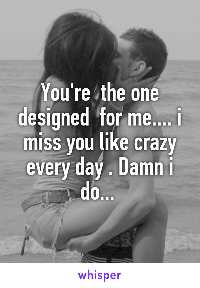 You're  the one designed  for me.... i miss you like crazy every day . Damn i do... 