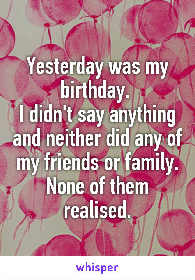 Yesterday was my birthday. 
I didn't say anything and neither did any of my friends or family.
None of them realised.