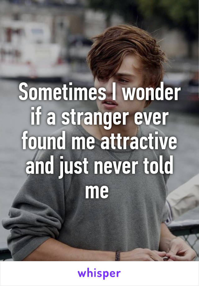 Sometimes I wonder if a stranger ever found me attractive and just never told me 