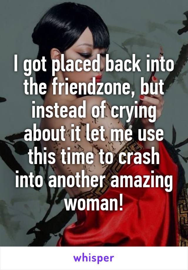 I got placed back into the friendzone, but instead of crying about it let me use this time to crash into another amazing woman!