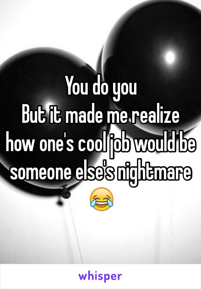  You do you
But it made me realize how one's cool job would be someone else's nightmare 😂