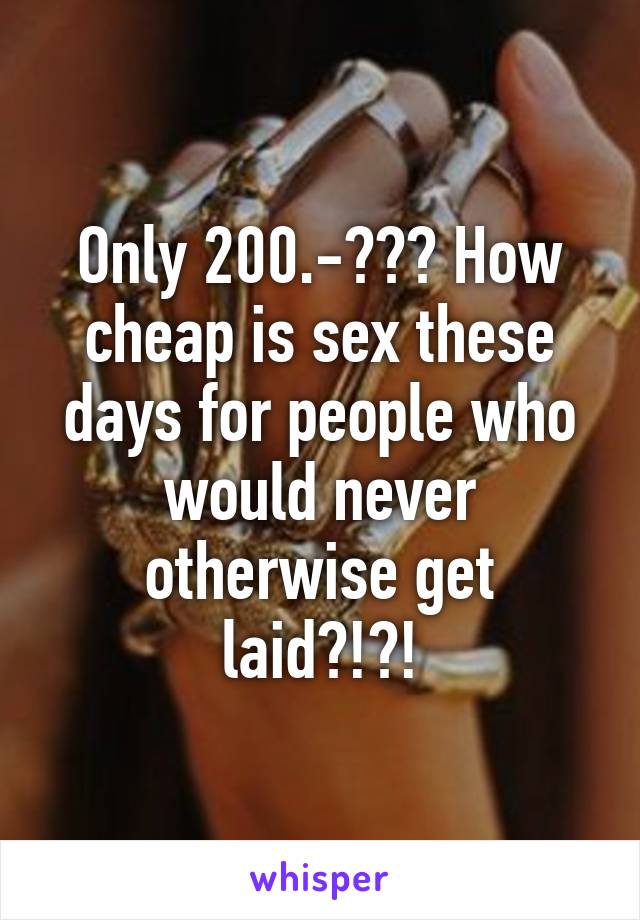 Only 200.-??? How cheap is sex these days for people who would never otherwise get laid?!?!