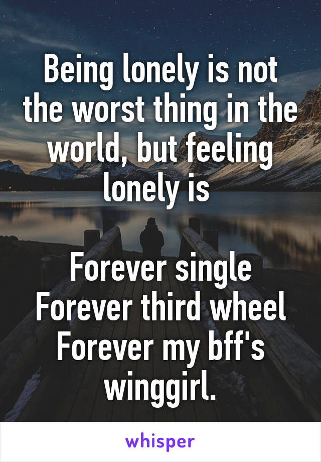 Being lonely is not the worst thing in the world, but feeling lonely is 

Forever single
Forever third wheel
Forever my bff's winggirl.