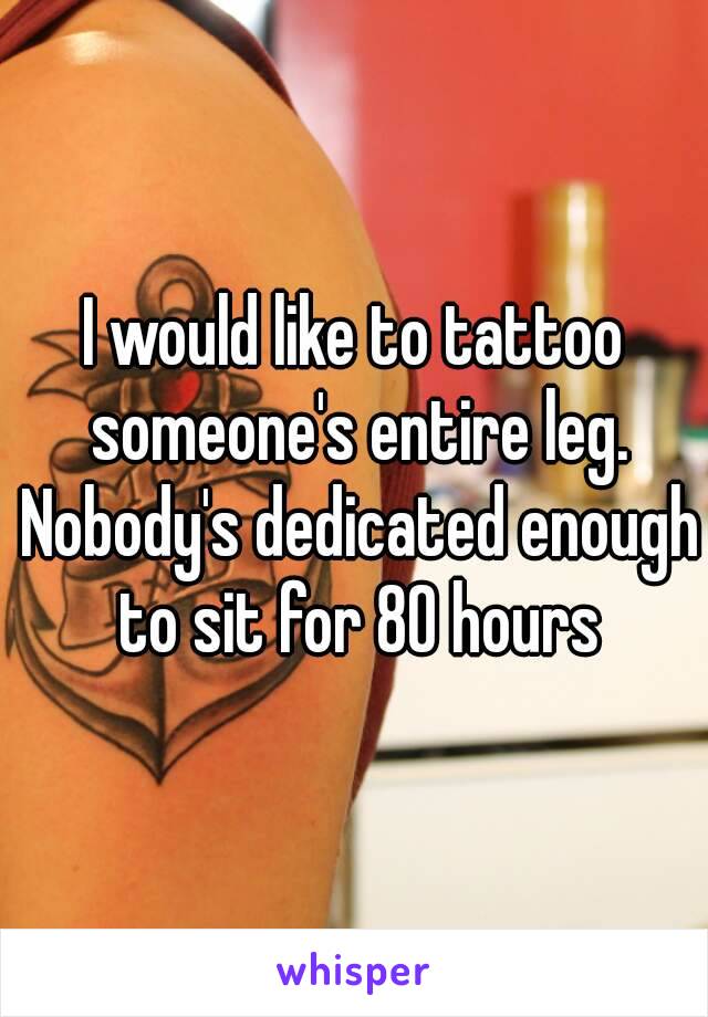 I would like to tattoo someone's entire leg. Nobody's dedicated enough to sit for 80 hours