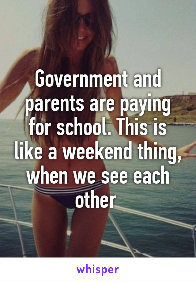 Government and parents are paying for school. This is like a weekend thing, when we see each other 