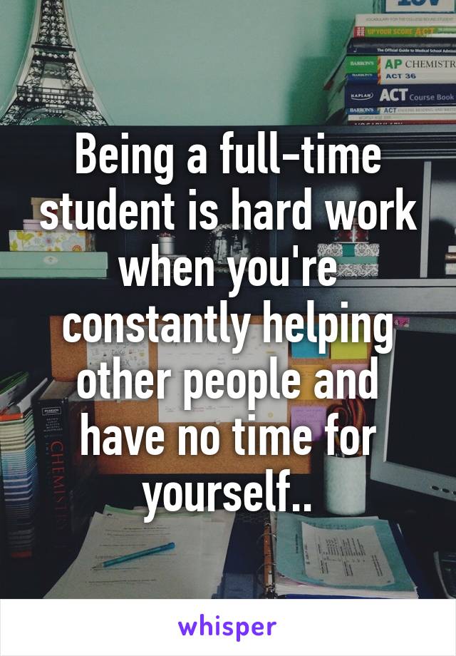 Being a full-time student is hard work when you're constantly helping other people and have no time for yourself..