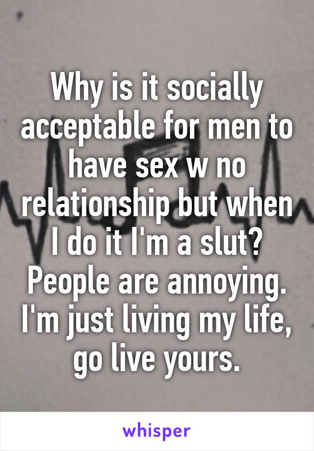 Why is it socially acceptable for men to have sex w no relationship but when I do it I'm a slut? People are annoying. I'm just living my life, go live yours.