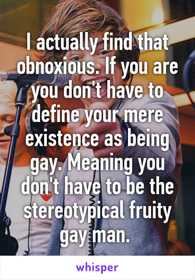 I actually find that obnoxious. If you are you don't have to define your mere existence as being gay. Meaning you don't have to be the stereotypical fruity gay man. 