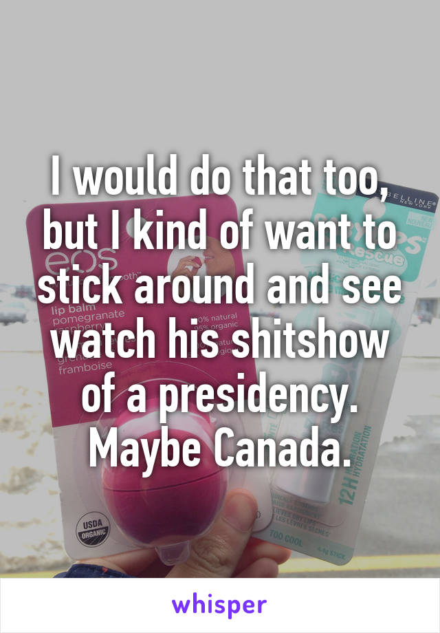 I would do that too, but I kind of want to stick around and see watch his shitshow of a presidency. Maybe Canada.