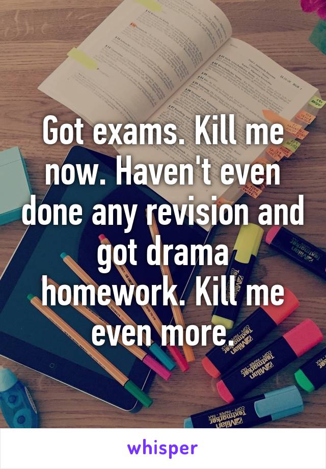 Got exams. Kill me now. Haven't even done any revision and got drama homework. Kill me even more.