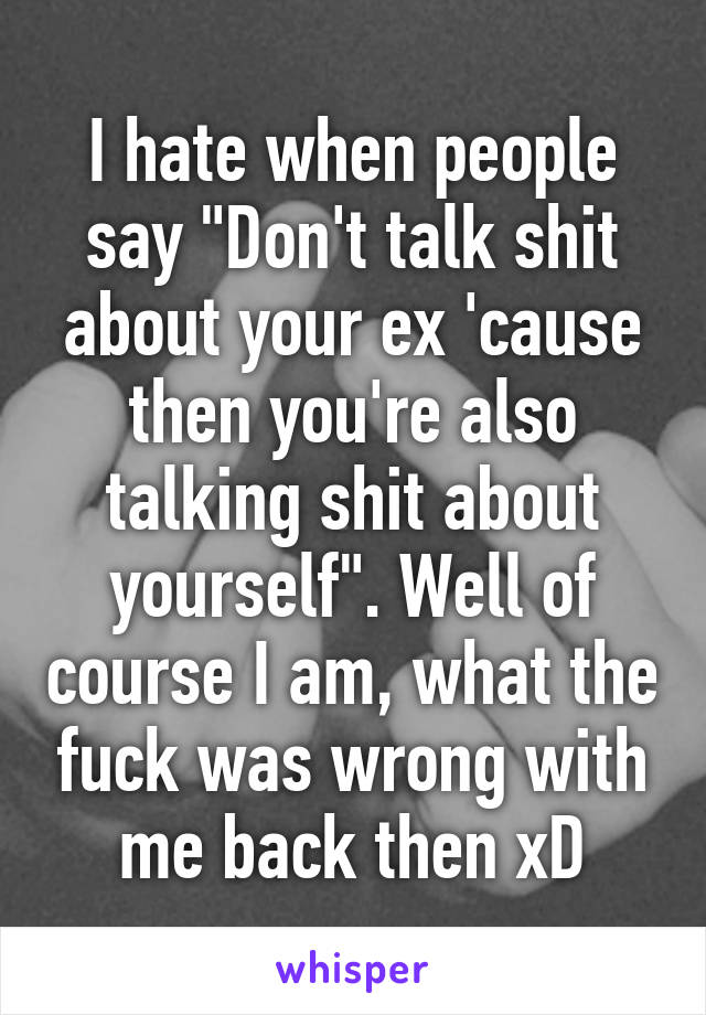 I hate when people say "Don't talk shit about your ex 'cause then you're also talking shit about yourself". Well of course I am, what the fuck was wrong with me back then xD