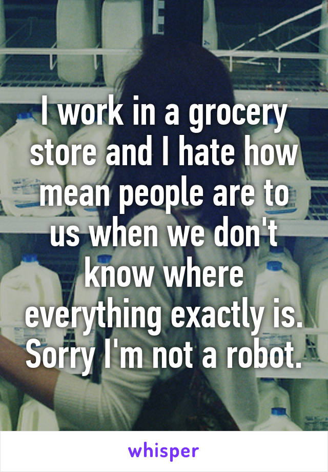 I work in a grocery store and I hate how mean people are to us when we don't know where everything exactly is. Sorry I'm not a robot.