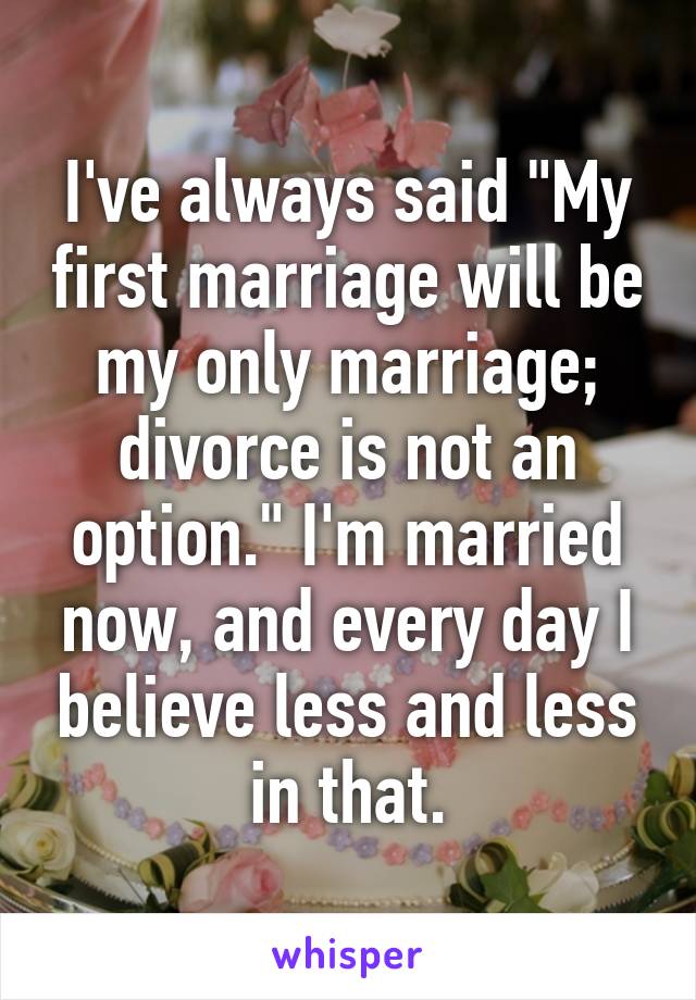 I've always said "My first marriage will be my only marriage; divorce is not an option." I'm married now, and every day I believe less and less in that.