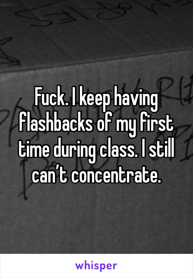 Fuck. I keep having flashbacks of my first time during class. I still can’t concentrate.